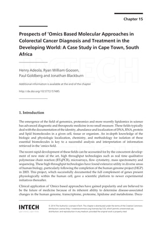 Chapter 15
Prospects of ‘Omics Based Molecular Approaches in
Colorectal Cancer Diagnosis and Treatment in the
Developing World: A Case Study in Cape Town, South
Africa
Henry Adeola, Ryan William Goosen,
Paul Goldberg and Jonathan Blackburn
Additional information is available at the end of the chapter
http://dx.doi.org/10.5772/57485
1. Introduction
The emergence of the field of genomics, proteomics and more recently lipidomics in science
has advanced diagnostic and therapeutic medicine in no small measure. These fields typically
deal with the documentation of the identity, abundance and localization of DNA, RNA, protein
and lipid biomolecules in a given cell, tissue or organism. An in-depth knowledge of the
biologic and physiologic localization, chemistry, and methodology for isolation of these
essential biomolecules is key to a successful analysis and interpretation of information
retrieved in the ‘omics field.
The recent rapid development of these fields can be accounted for by the concurrent develop‐
ment of new state of the art, high throughput technologies such as real time qualitative
polymerase chain reaction (RTqPCR), microarrays, flow cytometry, mass spectrometry and
sequencing. These high throughput technologies have found extensive utility in diverse areas
of human biology, particularly following the completion of the human genome project (HGP)
in 2003. This project, which successfully documented the full complement of genes present
physiologically within the human cell, gave a scientific platform to newer experimental
initiatives thereafter.
Clinical application of ‘Omics based approaches have gained popularity and are believed to
be the future of medicine because of its inherent ability to determine disease-associated
changes in the human genome, transcriptome, proteome, lipidome and metabolome. Docu‐
© 2014 The Author(s). Licensee InTech. This chapter is distributed under the terms of the Creative Commons
Attribution License (http://creativecommons.org/licenses/by/3.0), which permits unrestricted use,
distribution, and reproduction in any medium, provided the original work is properly cited.
 