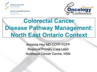 Colorectal Cancer
Disease Pathway Management:
North East Ontario Context
Amanda Hey MD CCFP FCFP
Regional Primary Care Lead
Northeast Cancer Centre, HSN

 