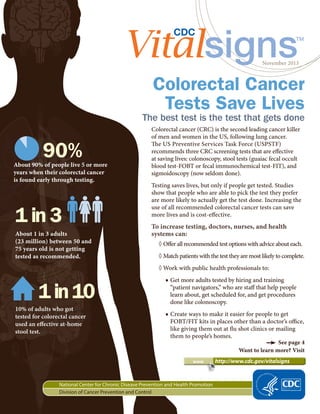 www 	 http://www.cdc.gov/vitalsigns
November 2013
National Center for Chronic Disease Prevention and Health Promotion
Division of Cancer Prevention and Control
Colorectal cancer (CRC) is the second leading cancer killer
of men and women in the US, following lung cancer.
The US Preventive Services Task Force (USPSTF)
recommends three CRC screening tests that are effective
at saving lives: colonoscopy, stool tests (guaiac fecal occult
blood test-FOBT or fecal immunochemical test-FIT), and
sigmoidoscopy (now seldom done).
Testing saves lives, but only if people get tested. Studies
show that people who are able to pick the test they prefer
are more likely to actually get the test done. Increasing the
use of all recommended colorectal cancer tests can save
more lives and is cost-effective.
To increase testing, doctors, nurses, and health
systems can:
◊◊ Offer all recommended test options with advice about each.
◊◊ Match patients with the test they are most likely to complete.
◊◊ Work with public health professionals to:
■■ Get more adults tested by hiring and training
“patient navigators,” who are staff that help people
learn about, get scheduled for, and get procedures
done like colonoscopy.
■■ Create ways to make it easier for people to get
FOBT/FIT kits in places other than a doctor’s office,
like giving them out at flu shot clinics or mailing
them to people’s homes.
Colorectal Cancer
Tests Save Lives
See page 4
Want to learn more? Visit
The best test is the test that gets done
About 90% of people live 5 or more
years when their colorectal cancer
is found early through testing.
90%
About 1 in 3 adults
(23 million) between 50 and
75 years old is not getting
tested as recommended.
1 in 3
10% of adults who got
tested for colorectal cancer
used an effective at-home
stool test.
1in10
 