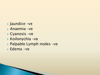  Jaundice –ve
 Anaemia –ve
 Cyanosis –ve
 Koilonychia –ve
 Palpable Lymph nodes –ve
 Edema -ve
 