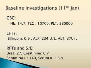 CBC:
Hb: 14.7, TLC : 10700, PLT: 380000
LFTs:
Bilirubin: 0.9 , ALP: 234 U/L, ALT: 37U/L
RFTs and S/E:
Urea: 27, Creatinine: 0.7
Serum Na+ : 140, Serum K+: 3.9
 