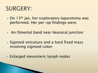  On 13th jan, her exploratory laparotomy was
performed. Her per-op findings were:
 An Omental band near ileocecal junction
 Sigmoid stricuture and a hard fixed mass
involving sigmoid colon
 Enlarged mesenteric lymph nodes
 