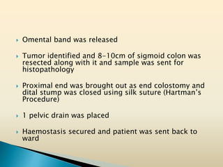  Omental band was released
 Tumor identified and 8-10cm of sigmoid colon was
resected along with it and sample was sent for
histopathology
 Proximal end was brought out as end colostomy and
dital stump was closed using silk suture (Hartman’s
Procedure)
 1 pelvic drain was placed
 Haemostasis secured and patient was sent back to
ward
 