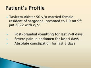  Tasleem Akhtar 50 y/o married female
resident of sargodha, presnted to E.R on 9th
jan 2022 with c/o:
 Post-prandial vomitting for last 7-8 days
 Severe pain in abdomen for last 4 days
 Absolute constipation for last 3 days
 