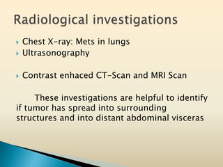  Chest X-ray: Mets in lungs
 Ultrasonography
 Contrast enhaced CT-Scan and MRI Scan
These investigations are helpful to identify
if tumor has spread into surrounding
structures and into distant abdominal visceras
 