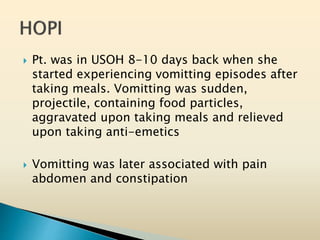  Pt. was in USOH 8-10 days back when she
started experiencing vomitting episodes after
taking meals. Vomitting was sudden,
projectile, containing food particles,
aggravated upon taking meals and relieved
upon taking anti-emetics
 Vomitting was later associated with pain
abdomen and constipation
 