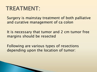 Surgery is mainstay treatment of both palliative
and curative management of ca colon
It is necessary that tumor and 2 cm tumor free
margins should be resected
Following are various types of resections
depending upon the location of tumor:
 