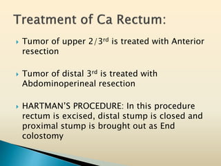  Tumor of upper 2/3rd is treated with Anterior
resection
 Tumor of distal 3rd is treated with
Abdominoperineal resection
 HARTMAN’S PROCEDURE: In this procedure
rectum is excised, distal stump is closed and
proximal stump is brought out as End
colostomy
 