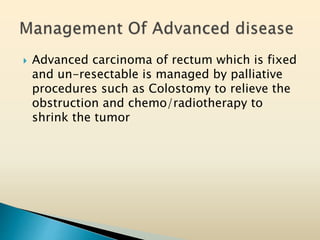  Advanced carcinoma of rectum which is fixed
and un-resectable is managed by palliative
procedures such as Colostomy to relieve the
obstruction and chemo/radiotherapy to
shrink the tumor
 