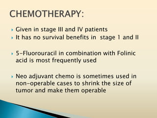  Given in stage III and IV patients
 It has no survival benefits in stage 1 and II
 5-Fluorouracil in combination with Folinic
acid is most frequently used
 Neo adjuvant chemo is sometimes used in
non-operable cases to shrink the size of
tumor and make them operable
 
