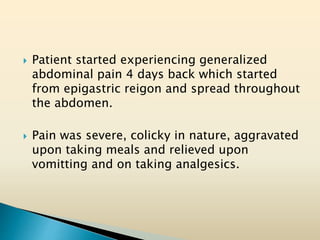  Patient started experiencing generalized
abdominal pain 4 days back which started
from epigastric reigon and spread throughout
the abdomen.
 Pain was severe, colicky in nature, aggravated
upon taking meals and relieved upon
vomitting and on taking analgesics.
 