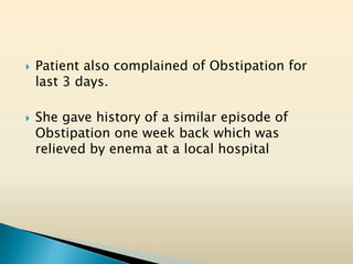  Patient also complained of Obstipation for
last 3 days.
 She gave history of a similar episode of
Obstipation one week back which was
relieved by enema at a local hospital
 