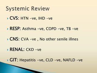  CVS: HTN -ve, IHD -ve
 RESP: Asthma -ve, COPD -ve, TB -ve
 CNS: CVA -ve , No other senile illnes
 RENAL: CKD -ve
 GIT: Hepatitis -ve, CLD -ve, NAFLD -ve
 