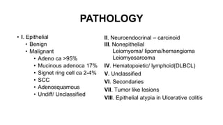 PATHOLOGY
• I. Epithelial
• Benign
• Malignant
• Adeno ca >95%
• Mucinous adenoca 17%
• Signet ring cell ca 2-4%
• SCC
• Adenosquamous
• Undiff/ Unclassified
II. Neuroendocrinal – carcinoid
III. Nonepithelial
Leiomyoma/ lipoma/hemangioma
Leiomyosarcoma
IV. Hematopoietic/ lymphoid(DLBCL)
V. Unclassified
VI. Secondaries
VII. Tumor like lesions
VIII. Epithelial atypia in Ulcerative colitis
 