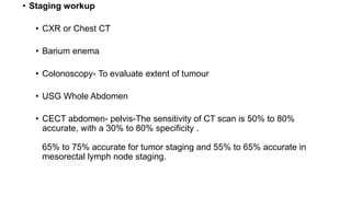 • Staging workup
• CXR or Chest CT
• Barium enema
• Colonoscopy- To evaluate extent of tumour
• USG Whole Abdomen
• CECT abdomen- pelvis-The sensitivity of CT scan is 50% to 80%
accurate, with a 30% to 80% specificity .
65% to 75% accurate for tumor staging and 55% to 65% accurate in
mesorectal lymph node staging.
 