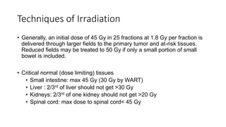 Techniques of Irradiation
• Generally, an initial dose of 45 Gy in 25 fractions at 1.8 Gy per fraction is
delivered through larger fields to the primary tumor and at-risk tissues.
Reduced fields may be treated to 50 Gy if only a small portion of small
bowel is included.
• Critical normal (dose limiting) tissues
• Small intestine: max 45 Gy (30 Gy by WART)
• Liver : 2/3rd of liver should not get >30 Gy
• Kidneys: 2/3rd of one kidney should not get >20 Gy
• Spinal cord: max dose to spinal cord< 45 Gy
 
