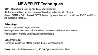 NEWER RT Techniques
IORT- Radiation boosting for dose intensification
•T4 tumors with uncertain margins/ invading adjacent structures
•Preop EBRT + 5-FU based CCT followed by resection with or without IORT and Post
Op systemic therapy.
•Advantage
•Visual contrast of target volume
•Homogenous treatment of controlled thickness of tissue with tumor
•Protection of mobile uninvolved normal tissue
•Disadvantage
•Increase incidence of late normal tissue complications
•Dose- With 9-15 Mev electron, 10-20 Gy normalized at 90%
 