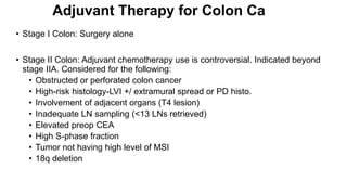 Adjuvant Therapy for Colon Ca
• Stage I Colon: Surgery alone
• Stage II Colon: Adjuvant chemotherapy use is controversial. Indicated beyond
stage IIA. Considered for the following:
• Obstructed or perforated colon cancer
• High-risk histology-LVI +/ extramural spread or PD histo.
• Involvement of adjacent organs (T4 lesion)
• Inadequate LN sampling (<13 LNs retrieved)
• Elevated preop CEA
• High S-phase fraction
• Tumor not having high level of MSI
• 18q deletion
 