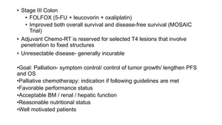 • Stage III Colon
• FOLFOX (5-FU + leucovorin + oxaliplatin)
• Improved both overall survival and disease-free survival (MOSAIC
Trial)
• Adjuvant Chemo-RT is reserved for selected T4 lesions that involve
penetration to fixed structures
• Unresectable disease- generally incurable
•Goal: Palliation- symptom control/ control of tumor growth/ lengthen PFS
and OS
•Palliative chemotherapy: indication if following guidelines are met
•Favorable performance status
•Acceptable BM / renal / hepatic function
•Reasonable nutritional status
•Well motivated patients
 