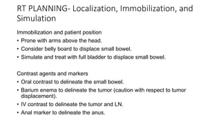 RT PLANNING- Localization, Immobilization, and
Simulation
Immobilization and patient position
• Prone with arms above the head.
• Consider belly board to displace small bowel.
• Simulate and treat with full bladder to displace small bowel.
Contrast agents and markers
• Oral contrast to delineate the small bowel.
• Barium enema to delineate the tumor (caution with respect to tumor
displacement).
• IV contrast to delineate the tumor and LN.
• Anal marker to delineate the anus.
 