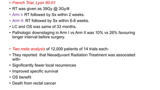 • French Trial, Lyon 90-01
• RT was given as 39Gy @ 3Gy/#
• Arm I- RT followed by Sx within 2 weeks.
• Arm II- RT followed by Sx within 6-8 weeks.
• LC and OS was same of 33 months.
• Pathologic downstaging in Arm I vs Arm II was 10% vs 26% favouring
longer interval before surgery.
• Two meta analysis of 12,000 patients of 14 trials each-
• They reported that Neoadjuvant Radiation Treatment was associated
with-
• Significantly fewer local recurrences
• Improved specific survival
• OS benefit
• Death from rectal cancer
 