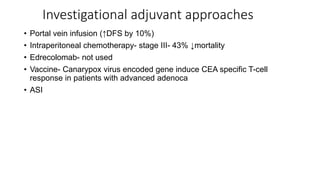 Investigational adjuvant approaches
• Portal vein infusion (↑DFS by 10%)
• Intraperitoneal chemotherapy- stage III- 43% ↓mortality
• Edrecolomab- not used
• Vaccine- Canarypox virus encoded gene induce CEA specific T-cell
response in patients with advanced adenoca
• ASI
 