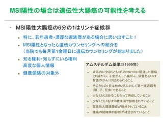 MSI陽性の場合は遺伝性大腸癌の可能性を考える
▪ MSI陽性大腸癌の6分の1はリンチ症候群
 特に、若年患者・濃厚な家族歴がある場合に思い出すこと！
 MSI陽性となったら遺伝カウンセリングへの紹介を
（当院でも毎月第1金曜日に遺伝カウンセリングが始まりました）
 知る権利・知らずにいる権利
高度な個人情報
 健康保険の対象外
アムステルダム基準II（1999年）
 家系内に少なくとも3名のHNPCCに関連した腫瘍
（大腸がん、子宮がん、小腸がん、尿管あるいは
腎盂のがん）が認められること
 そのうちの1名は他の2名に対して第一度近親者
（親、子、兄弟）であること
 少なくとも2世代にわたって発症していること
 少なくとも1名は50歳未満で診断されていること
 家族性大腸腺腫症が除外されていること
 腫瘍の組織学的診断が確認されていること
 