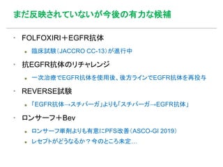 まだ反映されていないが今後の有力な候補
▪ FOLFOXIRI＋EGFR抗体
 臨床試験（JACCRO CC-13）が進行中
▪ 抗EGFR抗体のリチャレンジ
 一次治療でEGFR抗体を使用後、後方ラインでEGFR抗体を再投与
▪ REVERSE試験
 「EGFR抗体→スチバーガ」よりも「スチバーガ→EGFR抗体」
▪ ロンサーフ＋Bev
 ロンサーフ単剤よりも有意にPFS改善（ASCO-GI 2019）
 レセプトがどうなるか？今のところ未定…
 