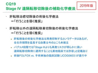 CQ19
Stage IV 遠隔転移切除後の補助化学療法
▪ 肝転移治癒切除後の術後化学療法
＝「行うことを弱く推奨」
▪ 肝転移以外の遠隔転移巣切除後の術後化学療法
＝「行うことを弱く推奨」
 肝転移後の術後化学療法は再発抑制するというデータはあるが、
全生存期間を延長する効果は今のところ未確立
 パブコメ段階では「Stage IIIよりも再発リスクが明らかに高い
遠隔転移切除例に適用することも実地臨床では許容」と記載あり
 術後FOLFOX vs. 手術単独の臨床試験（JCOG0603）が進行中
2019年版
 