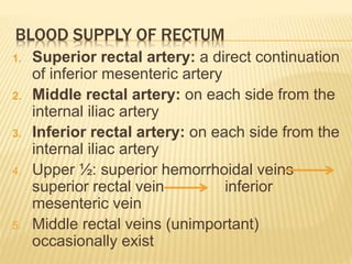 BLOOD SUPPLY OF RECTUM
1. Superior rectal artery: a direct continuation
of inferior mesenteric artery
2. Middle rectal artery: on each side from the
internal iliac artery
3. Inferior rectal artery: on each side from the
internal iliac artery
4. Upper ½: superior hemorrhoidal veins
superior rectal vein inferior
mesenteric vein
5. Middle rectal veins (unimportant)
occasionally exist
 
