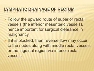 LYMPHATIC DRAINAGE OF RECTUM
 Follow the upward route of superior rectal
vessels (the inferior mesenteric vessels),
hence important for surgical clearance in
malignancy
 If it is blocked, then reverse flow may occur
to the nodes along with middle rectal vessels
or the inguinal region via inferior rectal
vessels
 