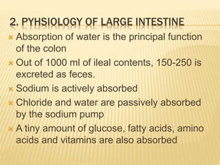 2. PYHSIOLOGY OF LARGE INTESTINE
 Absorption of water is the principal function
of the colon
 Out of 1000 ml of ileal contents, 150-250 is
excreted as feces.
 Sodium is actively absorbed
 Chloride and water are passively absorbed
by the sodium pump
 A tiny amount of glucose, fatty acids, amino
acids and vitamins are also absorbed
 