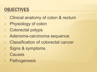 OBJECTIVES
1. Clinical anatomy of colon & rectum
2. Physiology of colon
3. Colorectal polyps
4. Adenoma-carcinoma sequence
5. Classification of colorectal cancer
6. Signs & symptoms
7. Causes
8. Pathogenesis
 