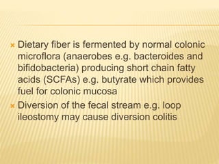  Dietary fiber is fermented by normal colonic
microflora (anaerobes e.g. bacteroides and
bifidobacteria) producing short chain fatty
acids (SCFAs) e.g. butyrate which provides
fuel for colonic mucosa
 Diversion of the fecal stream e.g. loop
ileostomy may cause diversion colitis
 