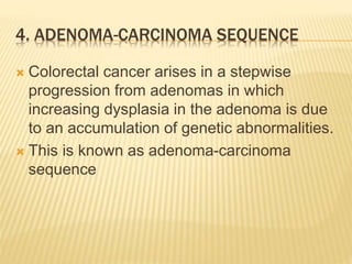 4. ADENOMA-CARCINOMA SEQUENCE
 Colorectal cancer arises in a stepwise
progression from adenomas in which
increasing dysplasia in the adenoma is due
to an accumulation of genetic abnormalities.
 This is known as adenoma-carcinoma
sequence
 