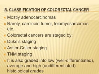 5. CLASSIFICATION OF COLORECTAL CANCER
 Mostly adenocarcinomas
 Rarely, carcinoid tumor, leiomyosarcomas
etc.
 Colorectal cancers are staged by:
 Duke’s staging
 Astler-Coller staging
 TNM staging
 It is also graded into low (well-differentiated),
average and high (undifferentiated)
histological grades
 