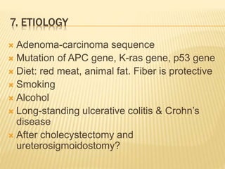 7. ETIOLOGY
 Adenoma-carcinoma sequence
 Mutation of APC gene, K-ras gene, p53 gene
 Diet: red meat, animal fat. Fiber is protective
 Smoking
 Alcohol
 Long-standing ulcerative colitis & Crohn’s
disease
 After cholecystectomy and
ureterosigmoidostomy?
 