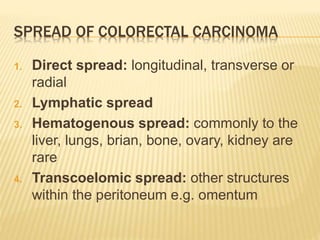 SPREAD OF COLORECTAL CARCINOMA
1. Direct spread: longitudinal, transverse or
radial
2. Lymphatic spread
3. Hematogenous spread: commonly to the
liver, lungs, brian, bone, ovary, kidney are
rare
4. Transcoelomic spread: other structures
within the peritoneum e.g. omentum
 
