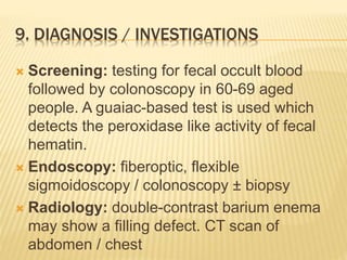 9. DIAGNOSIS / INVESTIGATIONS
 Screening: testing for fecal occult blood
followed by colonoscopy in 60-69 aged
people. A guaiac-based test is used which
detects the peroxidase like activity of fecal
hematin.
 Endoscopy: fiberoptic, flexible
sigmoidoscopy / colonoscopy ± biopsy
 Radiology: double-contrast barium enema
may show a filling defect. CT scan of
abdomen / chest
 