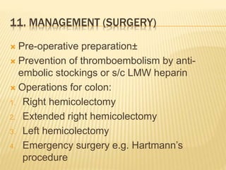 11. MANAGEMENT (SURGERY)
 Pre-operative preparation±
 Prevention of thromboembolism by anti-
embolic stockings or s/c LMW heparin
 Operations for colon:
1. Right hemicolectomy
2. Extended right hemicolectomy
3. Left hemicolectomy
4. Emergency surgery e.g. Hartmann’s
procedure
 