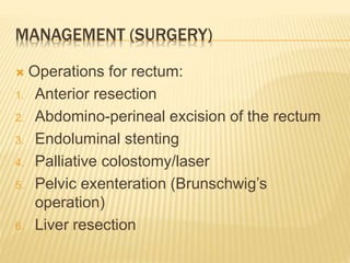 MANAGEMENT (SURGERY)
 Operations for rectum:
1. Anterior resection
2. Abdomino-perineal excision of the rectum
3. Endoluminal stenting
4. Palliative colostomy/laser
5. Pelvic exenteration (Brunschwig’s
operation)
6. Liver resection
 