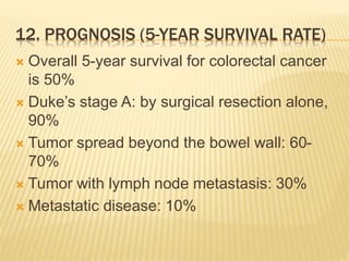12. PROGNOSIS (5-YEAR SURVIVAL RATE)
 Overall 5-year survival for colorectal cancer
is 50%
 Duke’s stage A: by surgical resection alone,
90%
 Tumor spread beyond the bowel wall: 60-
70%
 Tumor with lymph node metastasis: 30%
 Metastatic disease: 10%
 