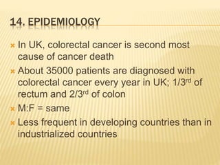 14. EPIDEMIOLOGY
 In UK, colorectal cancer is second most
cause of cancer death
 About 35000 patients are diagnosed with
colorectal cancer every year in UK; 1/3rd of
rectum and 2/3rd of colon
 M:F = same
 Less frequent in developing countries than in
industrialized countries
 