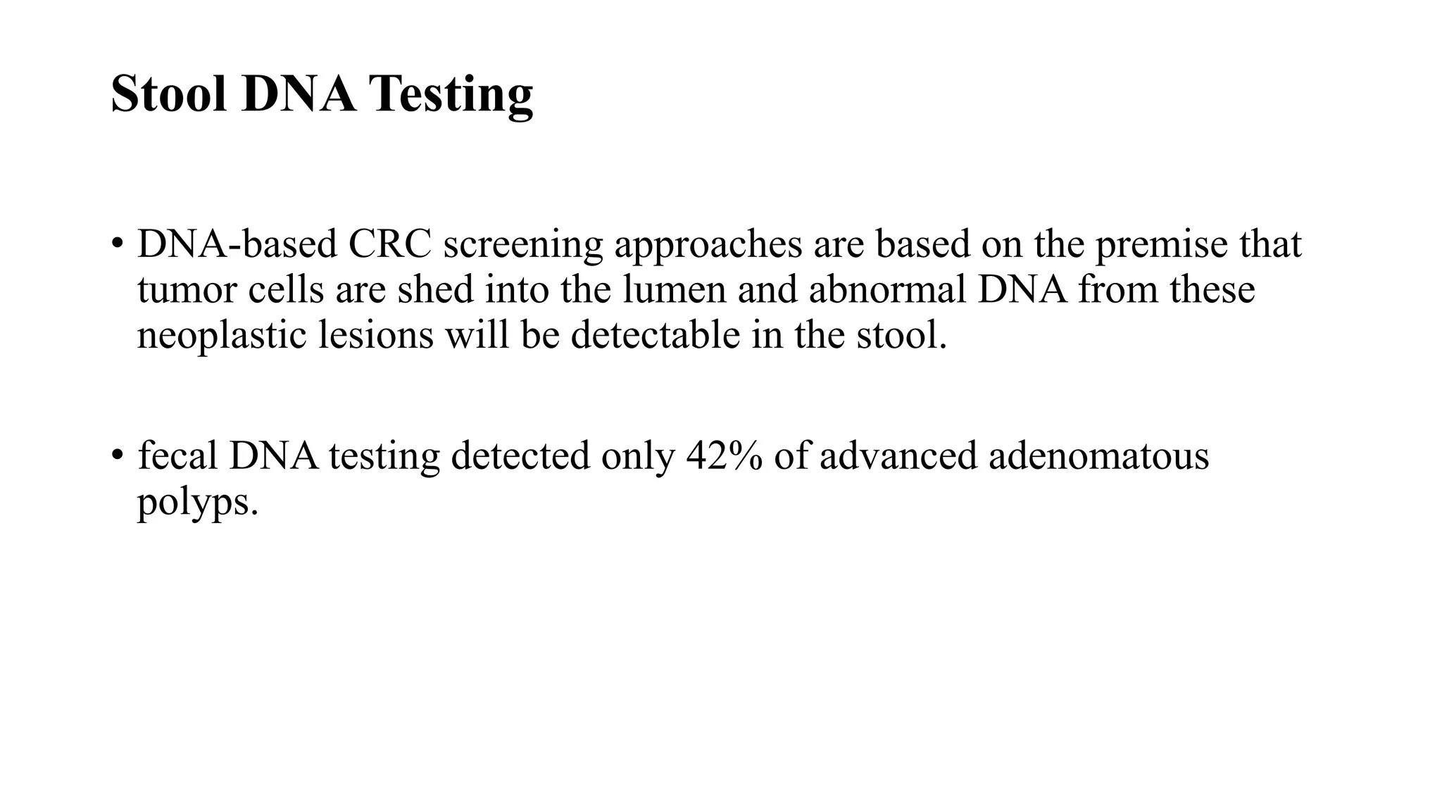 Stool DNA Testing
• DNA-based CRC screening approaches are based on the premise that
tumor cells are shed into the lumen and abnormal DNA from these
neoplastic lesions will be detectable in the stool.
• fecal DNA testing detected only 42% of advanced adenomatous
polyps.
 