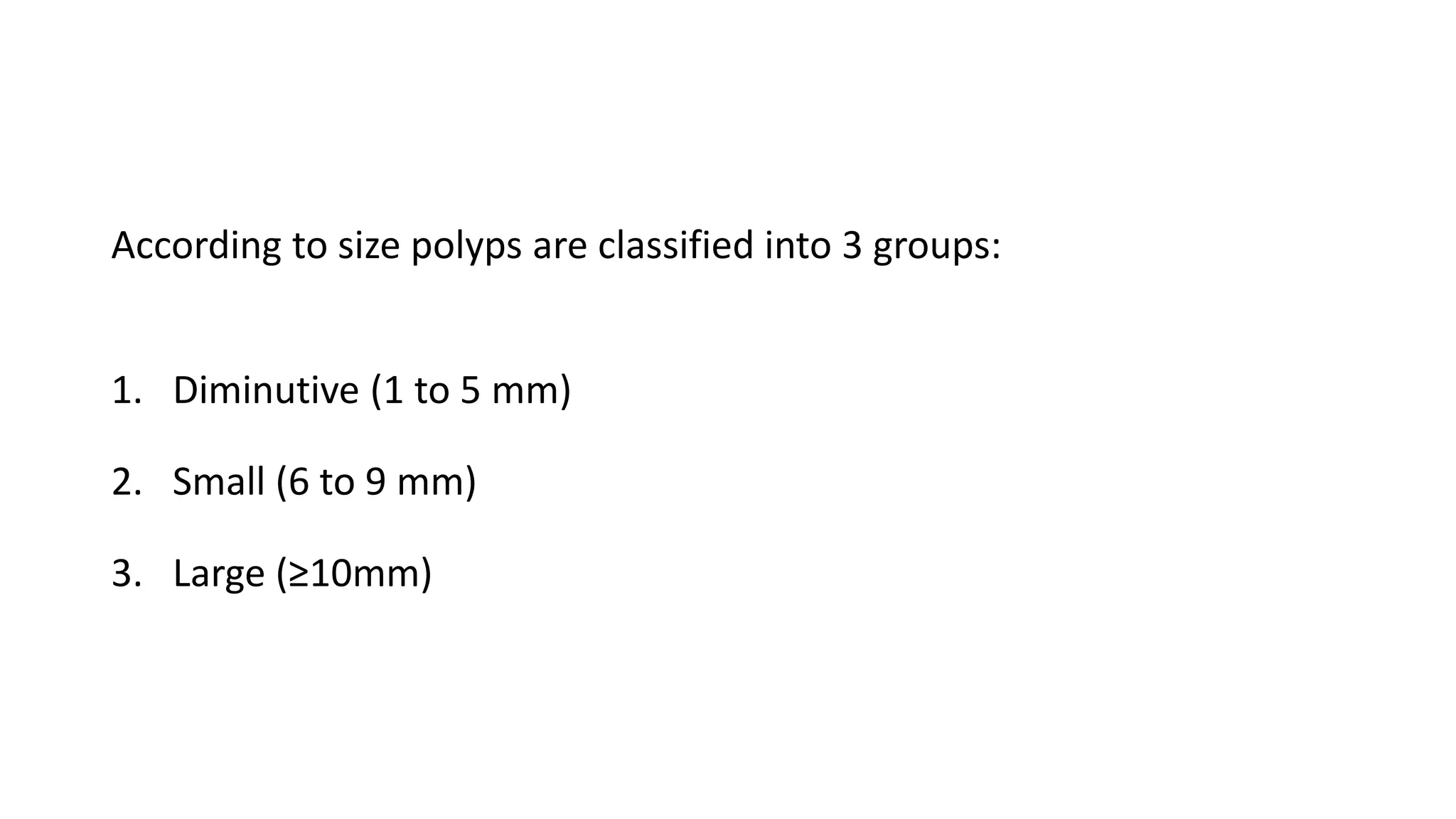 According to size polyps are classified into 3 groups:
1. Diminutive (1 to 5 mm)
2. Small (6 to 9 mm)
3. Large (≥10mm)
 