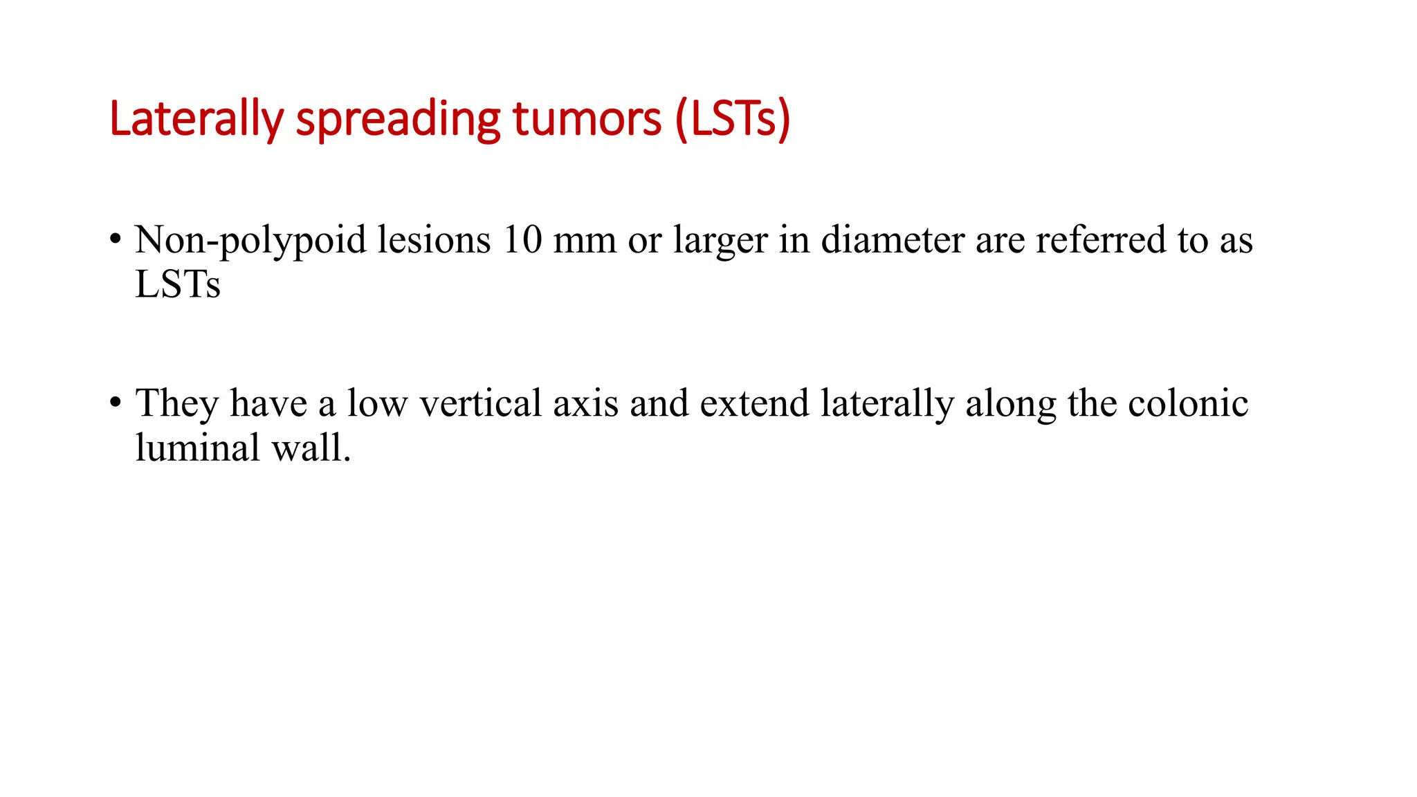 Laterally spreading tumors (LSTs)
• Non-polypoid lesions 10 mm or larger in diameter are referred to as
LSTs
• They have a low vertical axis and extend laterally along the colonic
luminal wall.
 