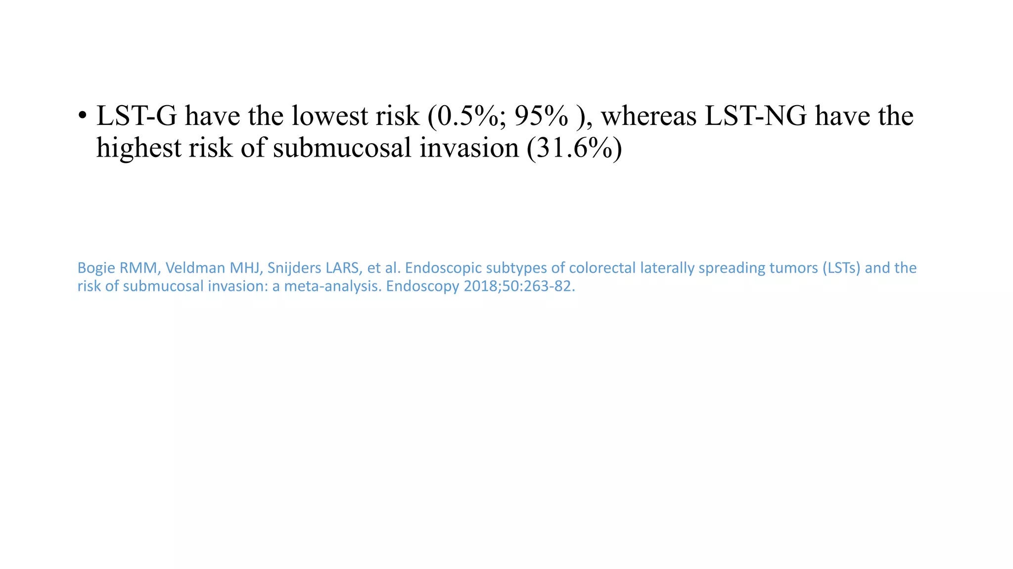 • LST-G have the lowest risk (0.5%; 95% ), whereas LST-NG have the
highest risk of submucosal invasion (31.6%)
Bogie RMM, Veldman MHJ, Snijders LARS, et al. Endoscopic subtypes of colorectal laterally spreading tumors (LSTs) and the
risk of submucosal invasion: a meta-analysis. Endoscopy 2018;50:263-82.
 