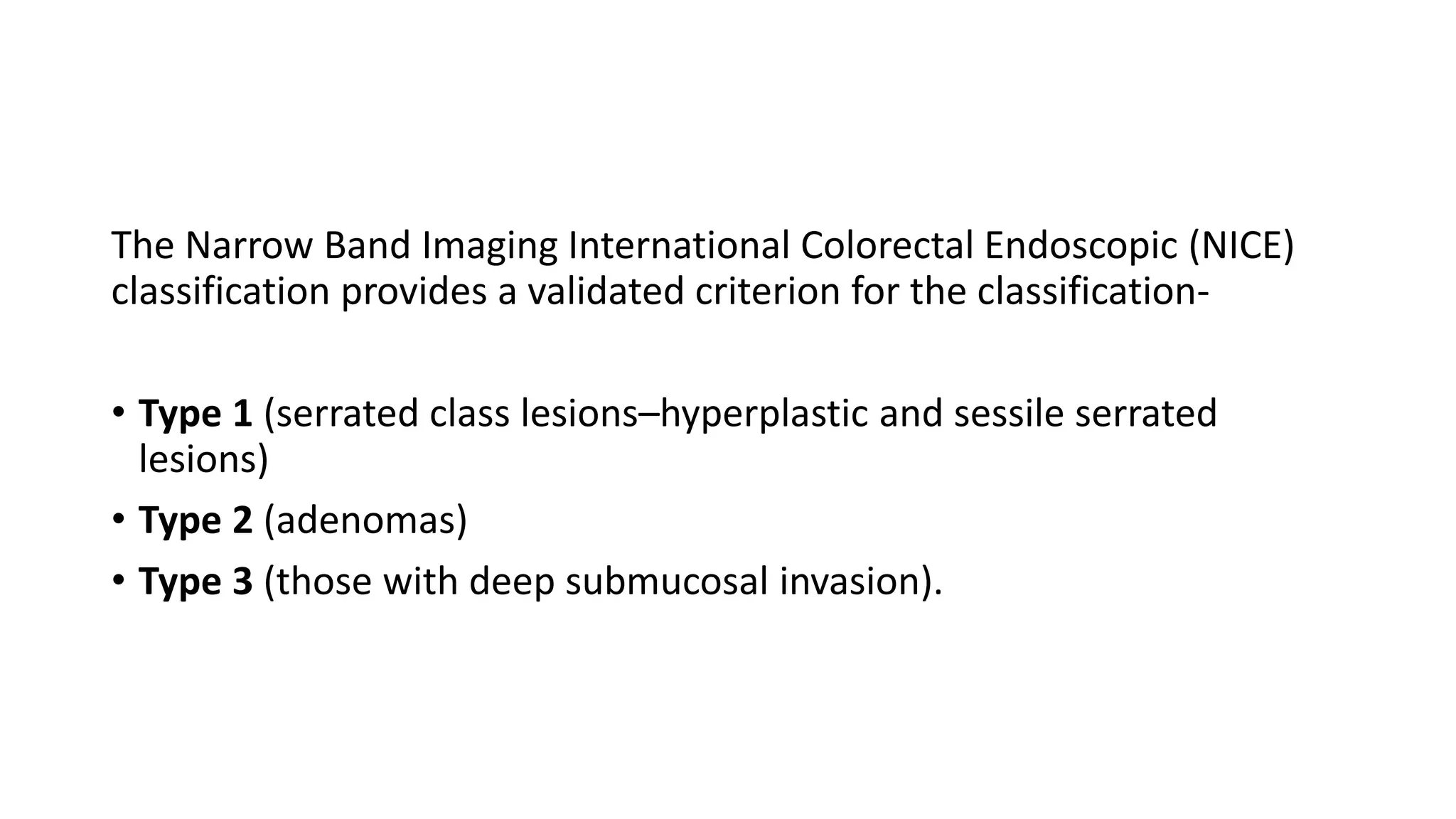 The Narrow Band Imaging International Colorectal Endoscopic (NICE)
classification provides a validated criterion for the classification-
• Type 1 (serrated class lesions–hyperplastic and sessile serrated
lesions)
• Type 2 (adenomas)
• Type 3 (those with deep submucosal invasion).
 