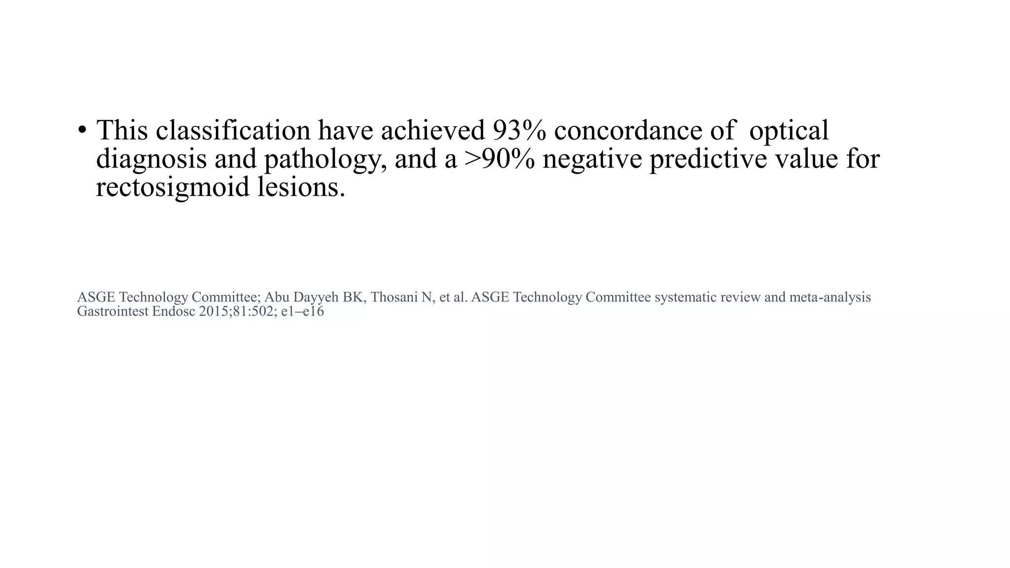 • This classification have achieved 93% concordance of optical
diagnosis and pathology, and a >90% negative predictive value for
rectosigmoid lesions.
ASGE Technology Committee; Abu Dayyeh BK, Thosani N, et al. ASGE Technology Committee systematic review and meta-analysis
Gastrointest Endosc 2015;81:502; e1–e16
 