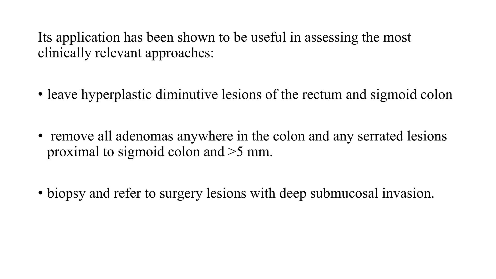 Its application has been shown to be useful in assessing the most
clinically relevant approaches:
• leave hyperplastic diminutive lesions of the rectum and sigmoid colon
• remove all adenomas anywhere in the colon and any serrated lesions
proximal to sigmoid colon and >5 mm.
• biopsy and refer to surgery lesions with deep submucosal invasion.
 